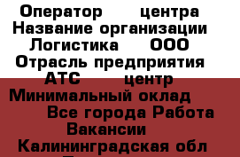 Оператор Call-центра › Название организации ­ Логистика365, ООО › Отрасль предприятия ­ АТС, call-центр › Минимальный оклад ­ 15 000 - Все города Работа » Вакансии   . Калининградская обл.,Приморск г.